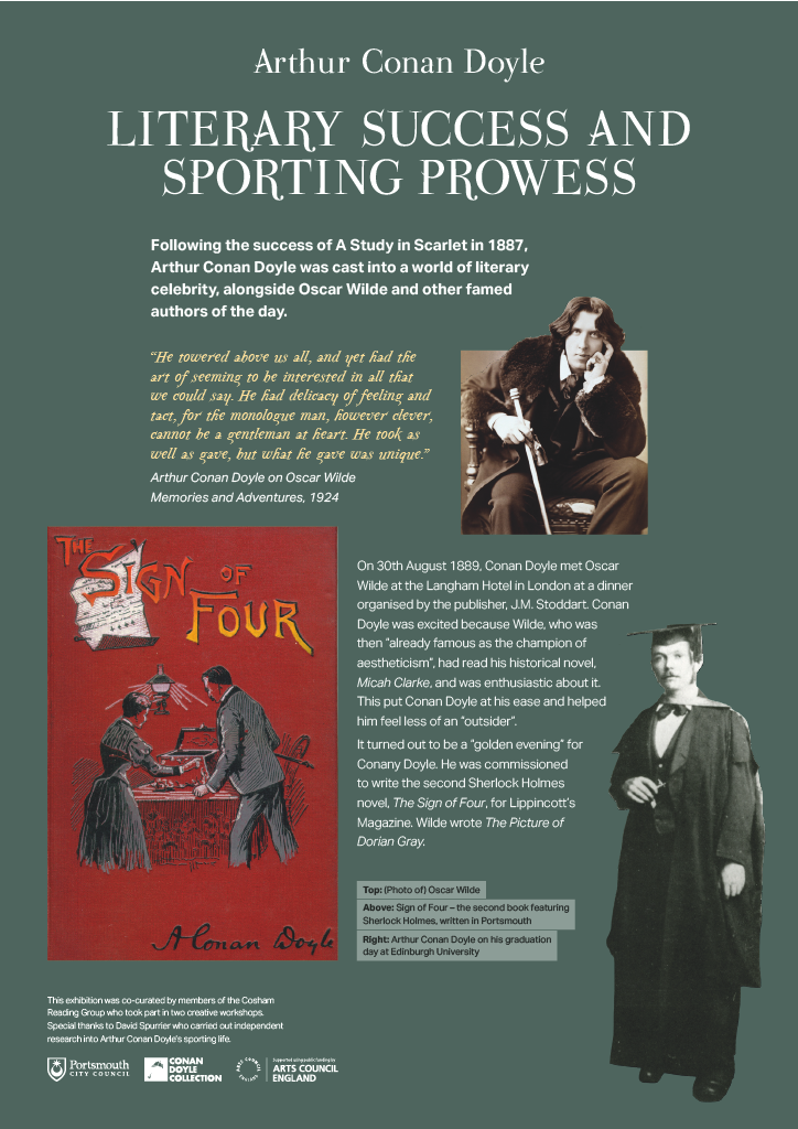 LITERARY SUCCESS AND SPORTING PROWESS. Following the success of A Study in Scarlet in 1887, Arthur Conan Doyle was cast into a world of literary celebrity, alongside Oscar Wilde and other famed authors of the day. “He towered above us all, and yet had the art of seeming to be interested in all that we could say. He had delicacy of feeling and tact, for the monologue man, however clever, cannot be a gentleman at heart. He took as well as gave, but what he gave was unique.” Arthur Conan Doyle on Oscar Wilde in Memories and Adventures, 1924. On 30th August 1889, Conan Doyle met Oscar Wilde at the Langham Hotel in London at a dinner organised by the publisher, J.M. Stoddart. Conan Doyle was excited because Wilde, who was then “already famous as the champion of aestheticism”, had read his historical novel, Micah Clarke, and was enthusiastic about it. This put Conan Doyle at his ease and helped him feel less of an “outsider”. It turned out to be a “golden evening” for Conan Doyle. He was commissioned to write the second Sherlock Holmes novel, The Sign of Four, for Lippincott’s Magazine. Wilde wrote The Picture of Dorian Gray. Alongside this text are 3 images, a picture of Oscar Wilde, the cover of Sign of Four – the second book featuring Sherlock Holmes written in Portsmouth and Arthur Conan Doyle on his graduation day at Edinburgh University